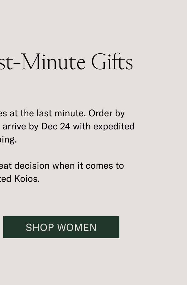Last Call for Last-Minute Gifts You can still get timeless styles at the last minute. Order by midnight ET to ensure your gifts arrive by Dec 24 with expedited shipping.   A last-minute decision is a great decision when it comes to handcrafted Koios. Shop Women