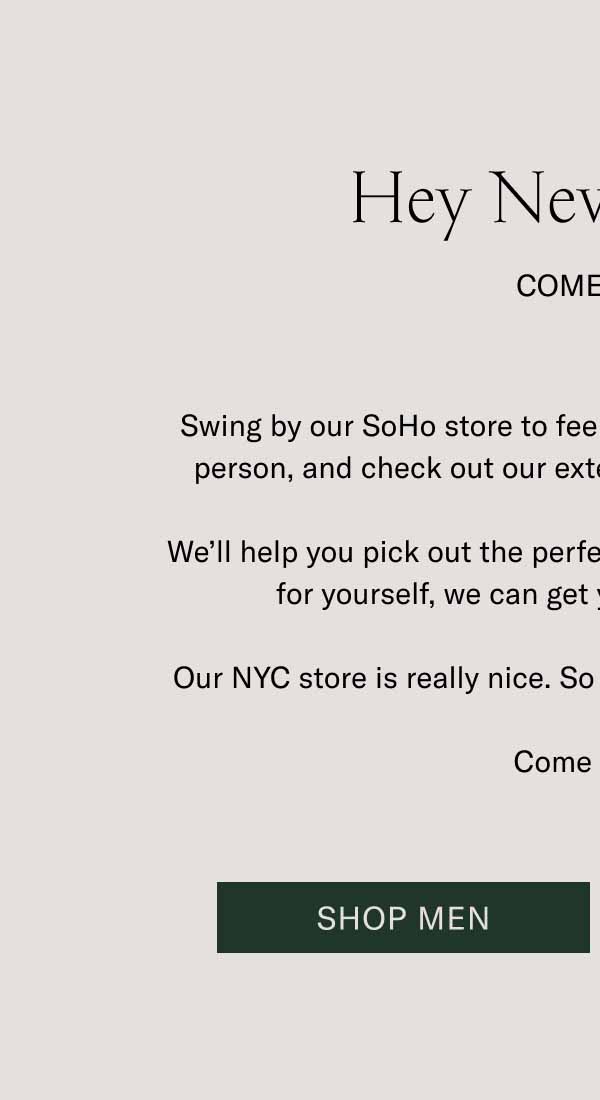 Hey New Yorkers. Come Visit. Swing by our SoHo store to feel that handcrafted difference in person, and check out our extensive selection of colorways. We’ll help you pick out the perfect gift. If that gift happens to be for yourself, we can get you fitted up right there. Our NYC store is really nice. So are the people who work there. Come say hi. Shop Men