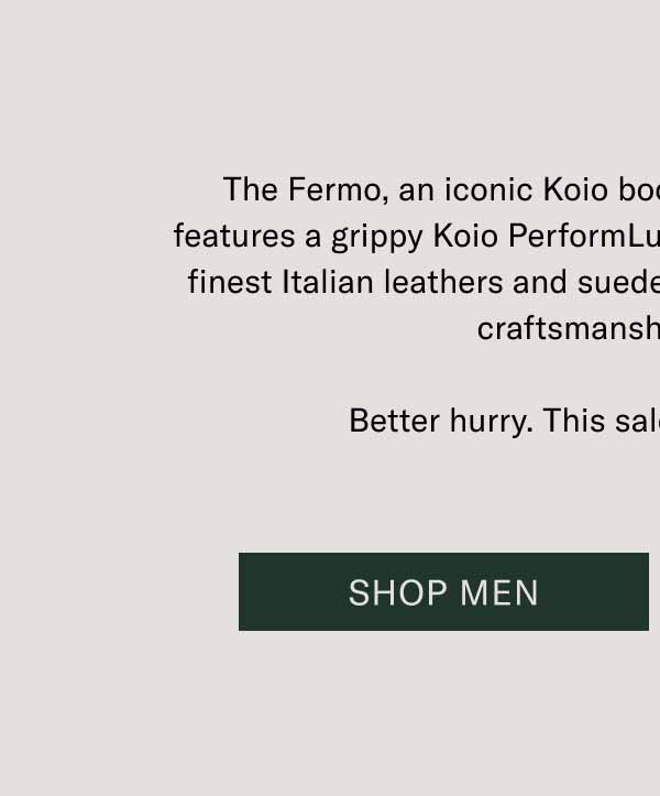 The Fermo, an iconic Koio boot, is 30% off today. This boot features a grippy Koio PerformLug™ sole, blake stitching, and the finest Italian leathers and suedes. Get the best deal on the best craftsmanship out there. Better hurry. This sale only lasts 24 hours. Shop Men