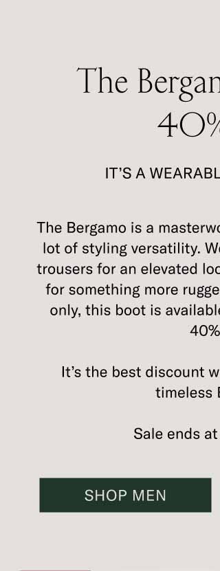 The Bergamo is up to 40% Off. It’s a Wearable Work of Art. The Bergamo is a masterwork of craftsmanship with a lot of styling versatility. Wear it with a wool coat and trousers for an elevated look, or throw on some denim for something more rugged and casual. For one day only, this boot is available for an unheard of up to 40% off. It’s the best discount we’ve ever offered on the timeless Bergamo. Sale ends at midnight ET. Shop Men