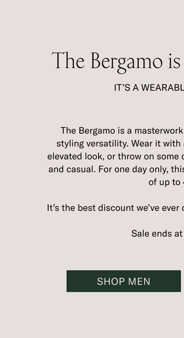 The Bergamo is up to 40% Off. It’s a Wearable Work of Art. The Bergamo is a masterwork of craftsmanship with a lot of styling versatility. Wear it with a wool coat and trousers for an elevated look, or throw on some denim for something more rugged and casual. For one day only, this boot is available for an unheard of up to 40% off. It’s the best discount we’ve ever offered on the timeless Bergamo. Sale ends at midnight ET. Shop Men