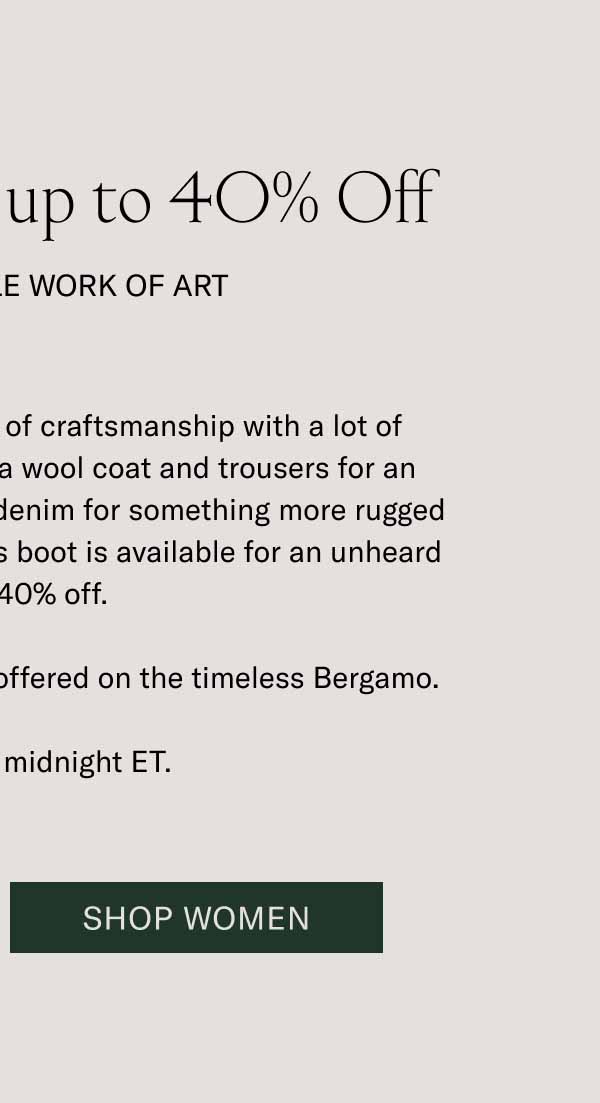 The Bergamo is up to 40% Off. It’s a Wearable Work of Art. The Bergamo is a masterwork of craftsmanship with a lot of styling versatility. Wear it with a wool coat and trousers for an elevated look, or throw on some denim for something more rugged and casual. For one day only, this boot is available for an unheard of up to 40% off. It’s the best discount we’ve ever offered on the timeless Bergamo. Sale ends at midnight ET. Shop Women