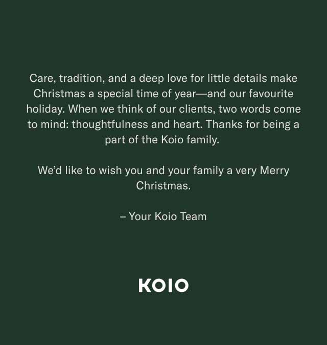 Care, tradition, and a deep love for little details make Christmas a special time of year—and our favourite holiday. When we think of our clients, two words come to mind: thoughtfulness and heart. Thanks for being a part of the Koio family. We’d like to wish you and your family a very Merry Christmas. – Your Koio Team KOIO