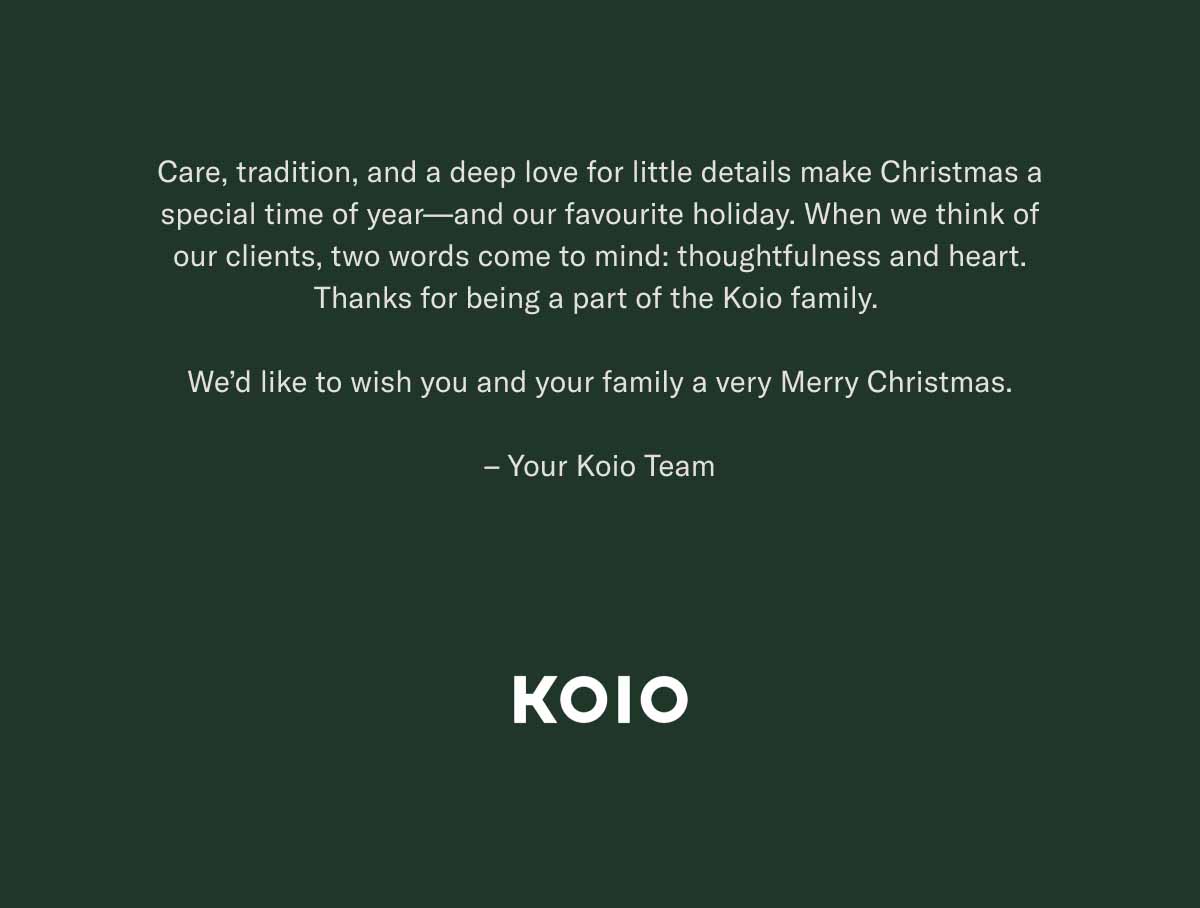 Care, tradition, and a deep love for little details make Christmas a special time of year—and our favourite holiday. When we think of our clients, two words come to mind: thoughtfulness and heart. Thanks for being a part of the Koio family.   We’d like to wish you and your family a very Merry Christmas.  – Your Koio Team KOIO