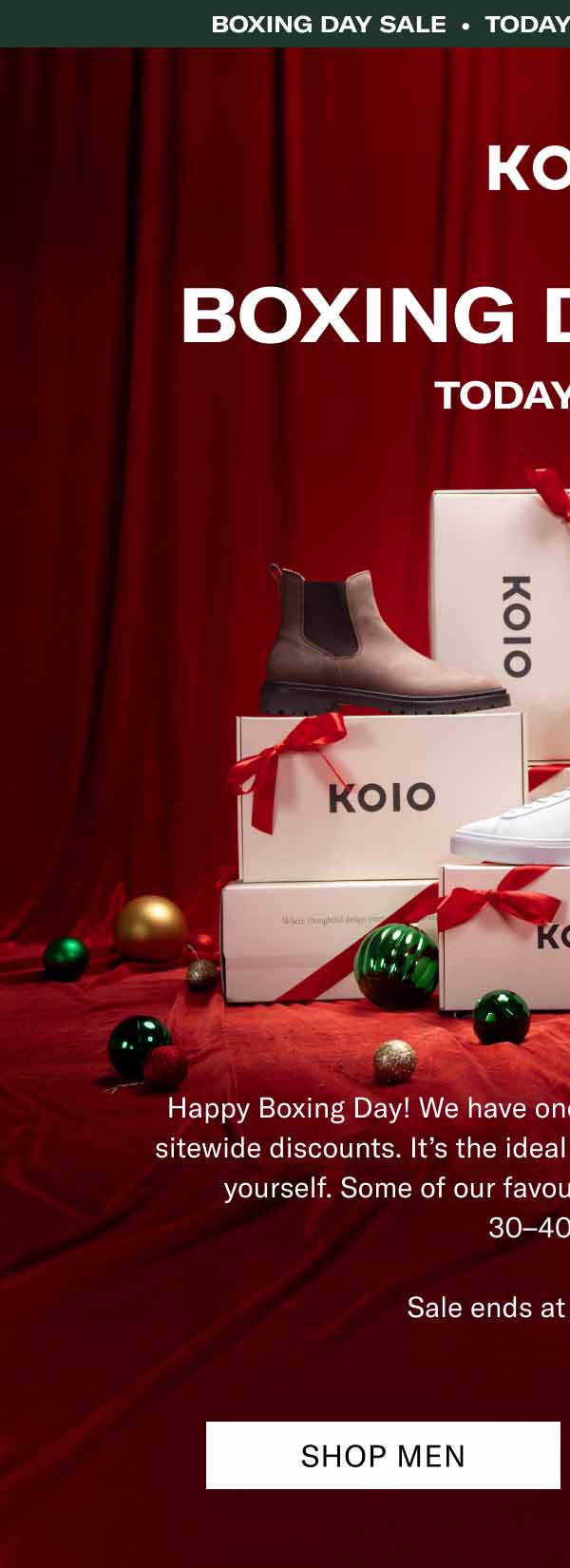 KOIO Boxing day sale • Today Only • 15%+ OFF Sitewide Boxing day sale. Today Only Happy Boxing Day! We have one extra gift for you—24 hours of sitewide discounts. It’s the ideal time to get a little something for yourself. Some of our favourite handcrafted boots are  30–40% off.  Sale ends at midnight ET. Shop Men