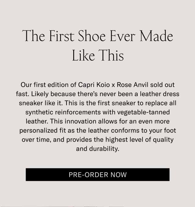 The First Shoe Ever Made Like This Our first edition of Capri Koio x Rose Anvil sold out fast. Likely because there’s never been a leather dress sneaker like it. This is the first sneaker to replace all synthetic reinforcements with vegetable-tanned leather. This innovation allows for an even more personalized fit as the leather conforms to your foot over time, and provides the highest level of quality and durability. Pre-Order Now