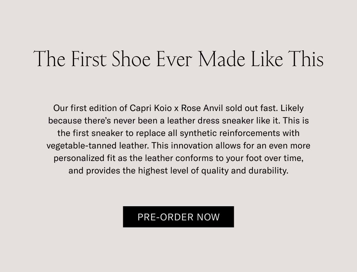 The First Shoe Ever Made Like This Our first edition of Capri Koio x Rose Anvil sold out fast. Likely because there’s never been a leather dress sneaker like it. This is the first sneaker to replace all synthetic reinforcements with vegetable-tanned leather. This innovation allows for an even more personalized fit as the leather conforms to your foot over time, and provides the highest level of quality and durability.  Pre-Order Now