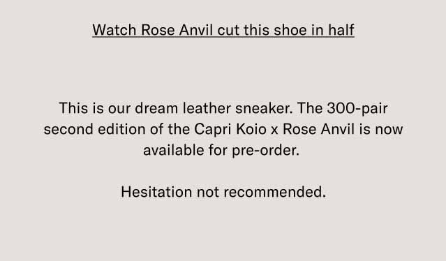 Watch Rose Anvil cut this shoe in half This is our dream leather sneaker. The 300-pair second edition of the Capri Koio x Rose Anvil is now available for pre-order. Hesitation not recommended.