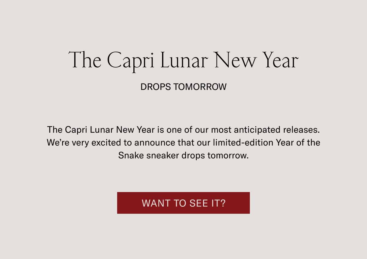 The Capri Lunar New Year Drops Tomorrow The Capri Lunar New Year is one of our most anticipated releases. We’re very excited to announce that our limited-edition Year of the Snake sneaker drops tomorrow. Want to See it?
