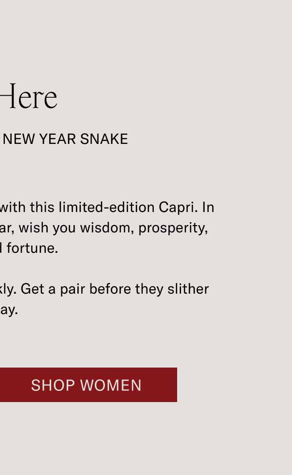 It’s Here THE CAPRI LUNAR NEW YEAR snake Celebrate the Year of the Snake with this limited-edition Capri. In accordance with this special year, wish you wisdom, prosperity, and good fortune. These shoes tend to move quickly. Get a pair before they slither away. Shop Women