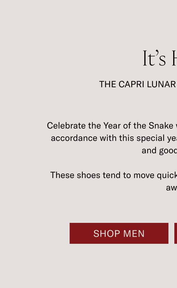 It’s Here THE CAPRI LUNAR NEW YEAR snake Celebrate the Year of the Snake with this limited-edition Capri. In accordance with this special year, wish you wisdom, prosperity, and good fortune. These shoes tend to move quickly. Get a pair before they slither away. Shop Men