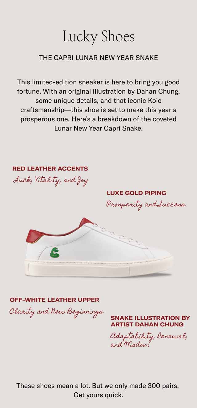 Lucky Shoes The Capri Lunar New Year Snake This limited-edition sneaker is here to bring you good fortune. With an original illustration by Dahan Chung, some unique details, and that iconic Koio craftsmanship—this shoe is set to make this year a prosperous one. Here’s a breakdown of the coveted Lunar New Year Capri Snake. Red leather accents Luxe gold piping Luck, Vitality, and Joy Prosperity and Success Off-white leather upper Snake illustration by artist Dahan Chung Clarity and New Beginnings Adaptability, Renewal, and Wisdom These shoes mean a lot. But we only made 300 pairs. Get yours quick.
