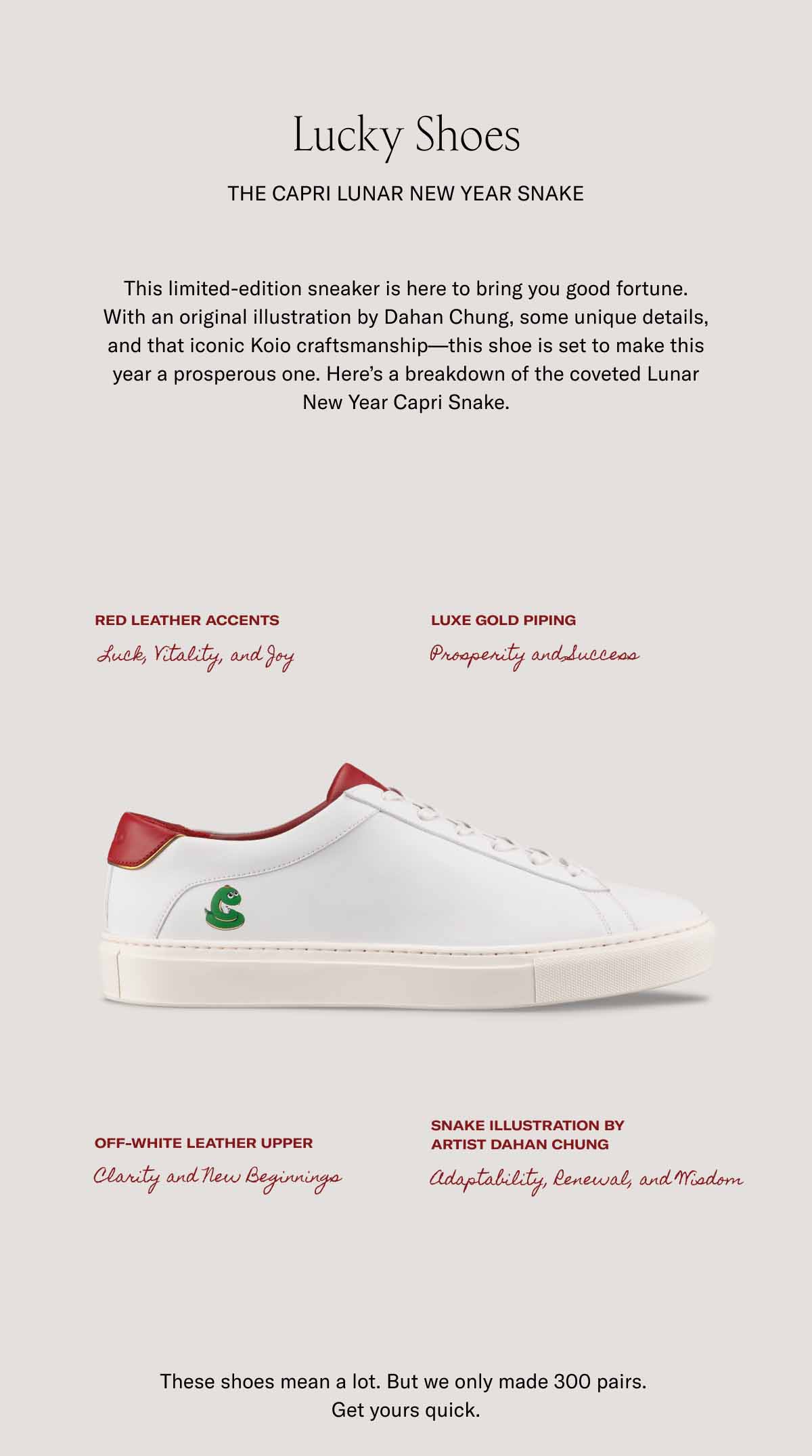 Lucky Shoes  The Capri Lunar New Year Snake This limited-edition sneaker is here to bring you good fortune. With an original illustration by Dahan Chung, some unique details, and that iconic Koio craftsmanship—this shoe is set to make this year a prosperous one. Here’s a breakdown of the coveted Lunar New Year Capri Snake.  Red leather accents Luxe gold piping Luck, Vitality, and Joy Prosperity and Success Off-white leather upper Snake illustration by  artist Dahan Chung Clarity and New Beginnings Adaptability, Renewal, and Wisdom These shoes mean a lot. But we only made 300 pairs.  Get yours quick.
