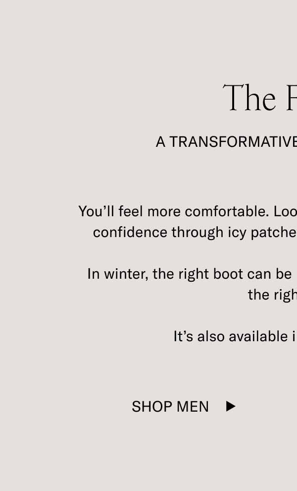 The Fermo A Transformative Boot Experience You’ll feel more comfortable. Look more polished. Walk with more confidence through icy patches thanks to a treaded lug sole.  In winter, the right boot can be life-changing, and The Fermo is the right boot.  It’s also available in 5 rich colorways. Shop Men