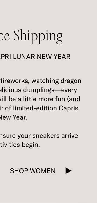 Last Chance Shipping Celebrate In the Capri Lunar New Year Whether you’re lighting off fireworks, watching dragon dances, or eating some delicious dumplings—every aspect of the celebration will be a little more fun (and fitting) while wearing a pair of limited-edition Capris in Lunar New Year.  Order by midnight ET to ensure your sneakers arrive before the festivities begin. Shop Women
