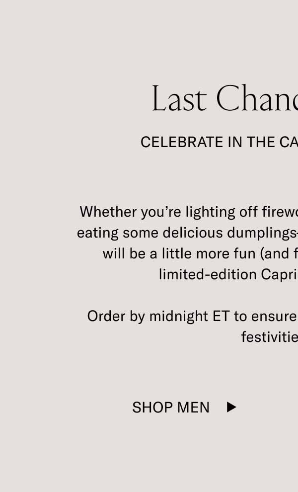 Last Chance Shipping Celebrate In the Capri Lunar New Year Whether you’re lighting off fireworks, watching dragon dances, or eating some delicious dumplings—every aspect of the celebration will be a little more fun (and fitting) while wearing a pair of limited-edition Capris in Lunar New Year.  Order by midnight ET to ensure your sneakers arrive before the festivities begin.  Shop Men