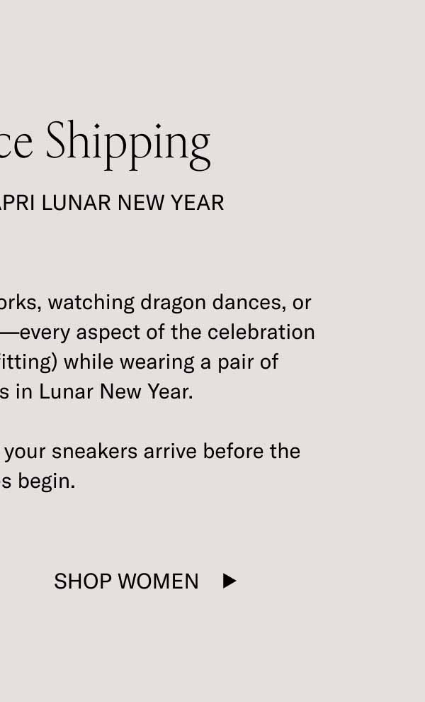 Last Chance Shipping Celebrate In the Capri Lunar New Year Whether you’re lighting off fireworks, watching dragon dances, or eating some delicious dumplings—every aspect of the celebration will be a little more fun (and fitting) while wearing a pair of limited-edition Capris in Lunar New Year.  Order by midnight ET to ensure your sneakers arrive before the festivities begin. Shop Women