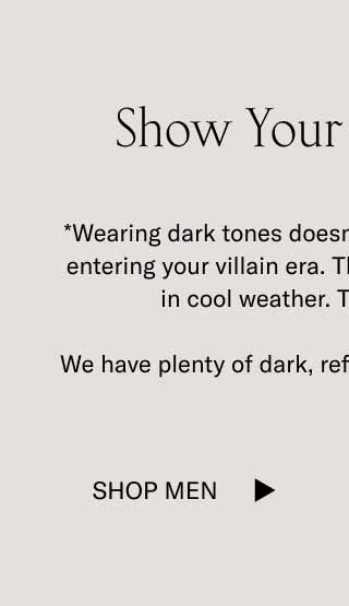 Show Your Dark Side* *Wearing dark tones doesn’t necessarily mean you’re entering your villain era. These shades just look cool in cool weather. They always have.  We have plenty of dark, refined tones to choose from. Shop Men