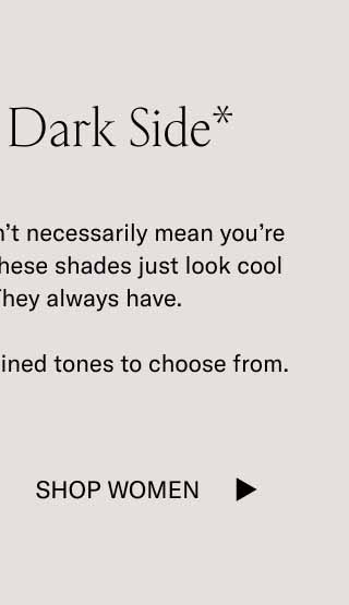 Show Your Dark Side* *Wearing dark tones doesn’t necessarily mean you’re entering your villain era. These shades just look cool in cool weather. They always have.  We have plenty of dark, refined tones to choose from. Shop Women