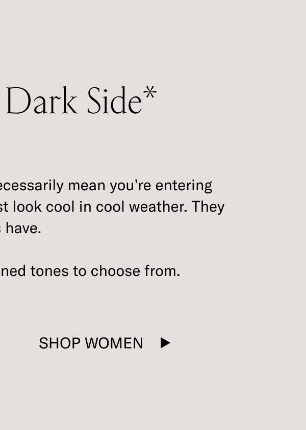 Show Your Dark Side* *Wearing dark tones doesn’t necessarily mean you’re entering your villain era. These shades just look cool in cool weather. They always have.  We have plenty of dark, refined tones to choose from. Shop Women