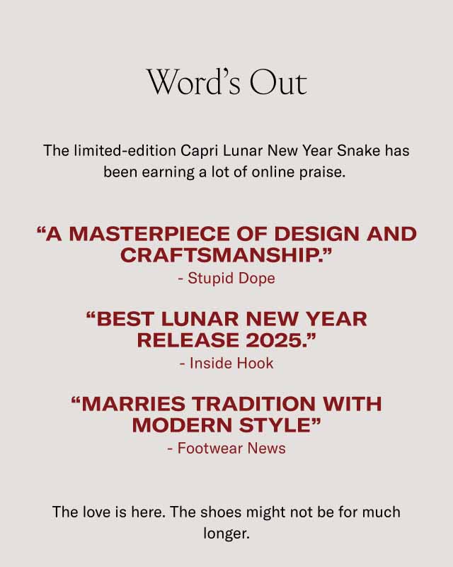 Word’s Out The limited-edition Capri Lunar New Year Snake has been earning a lot of online praise. “A masterpiece of design and craftsmanship.” - Stupid Dope “Best lunar new year Release 2025.” - Inside Hook “Marries Tradition with modern style” - Footwear News The love is here. The shoes might not be for much longer.