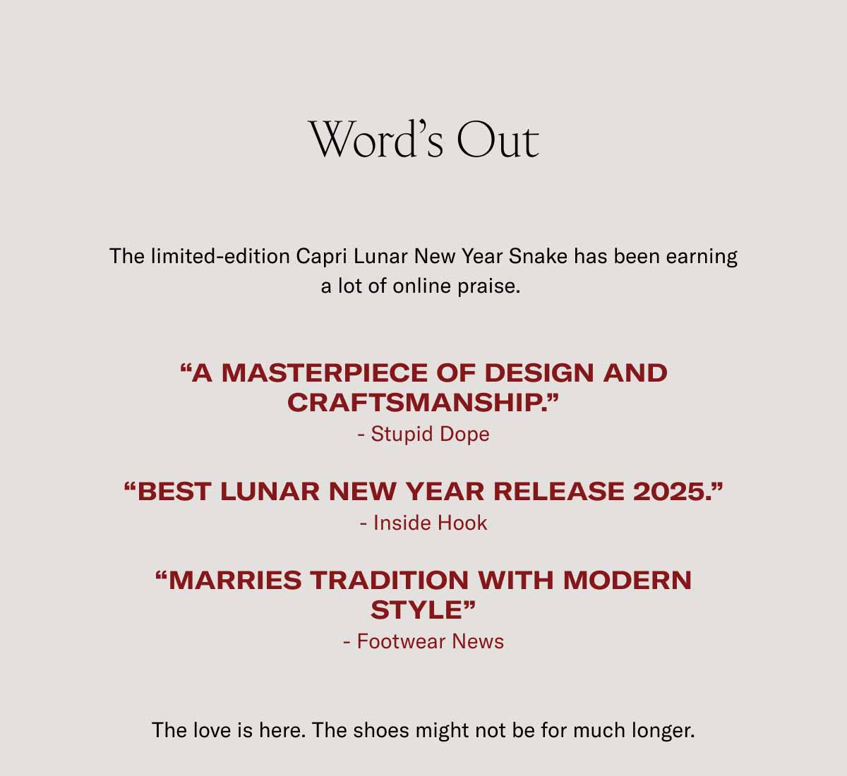Word’s Out The limited-edition Capri Lunar New Year Snake has been earning a lot of online praise.   “A masterpiece of design and craftsmanship.” - Stupid Dope  “Best lunar new year Release 2025.” - Inside Hook  “Marries Tradition with modern style” - Footwear News  The love is here. The shoes might not be for much longer.