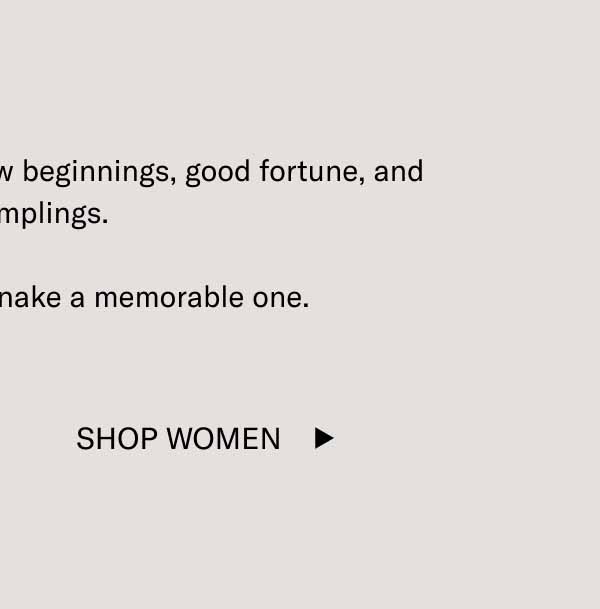 Here’s to health, happiness, new beginnings, good fortune, and great dumplings.  Make the Year of the Snake a memorable one. Shop Women
