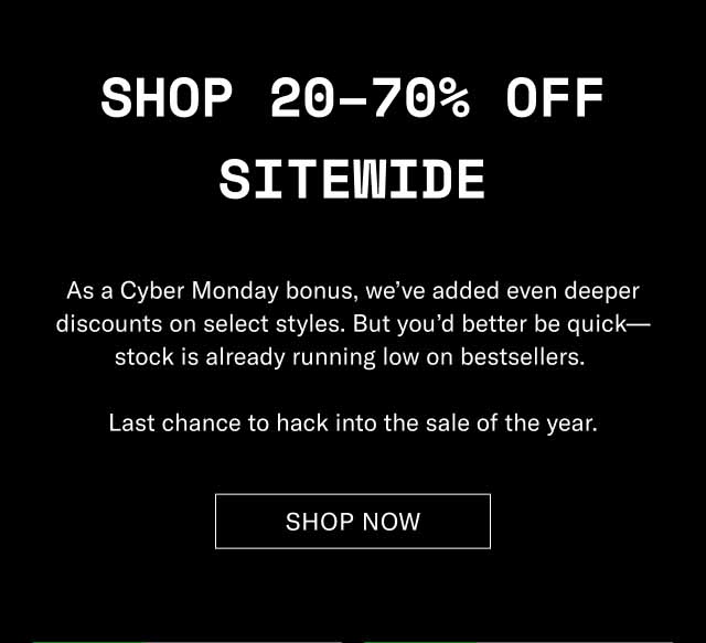 Shop 20–70% Off Sitewide As a Cyber Monday bonus, we’ve added even deeper discounts on select styles. But you’d better be quick—stock is already running low on bestsellers. Last chance to hack into the sale of the year. Shop Now