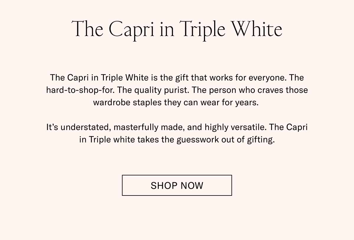 The Capri in Triple White The Capri in Triple White is the gift that works for everyone. The hard-to-shop-for. The quality purist. The person who craves those wardrobe staples they can wear for years.   It’s understated, masterfully made, and highly versatile. The Capri in Triple white takes the guesswork out of gifting. Shop Now