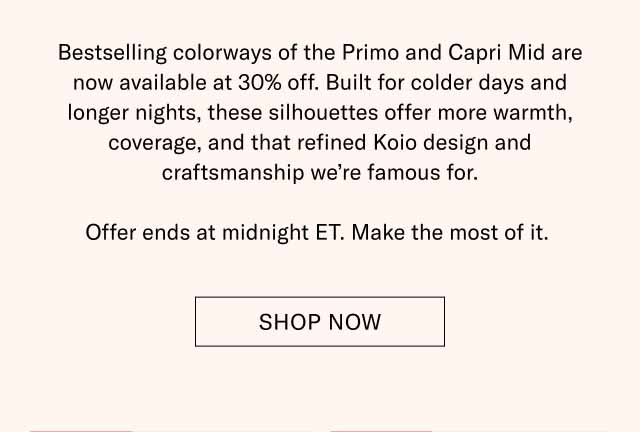 Bestselling colorways of the Primo and Capri Mid are now available at 30% off. Built for colder days and longer nights, these silhouettes offer more warmth, coverage, and that refined Koio design and craftsmanship we’re famous for. Offer ends at midnight ET. Make the most of it. Shop Now