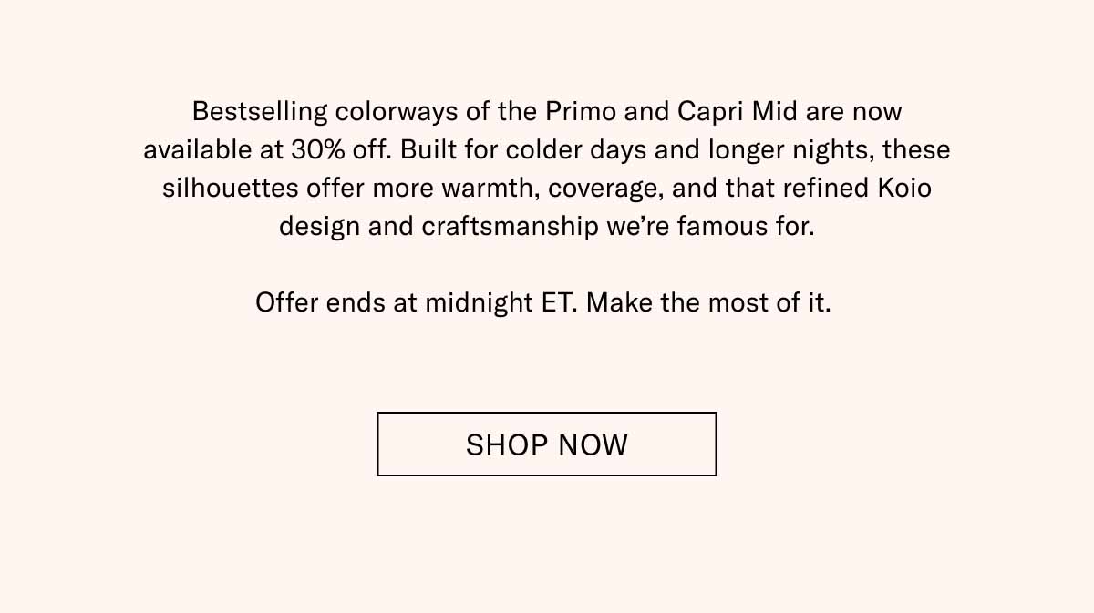 Bestselling colorways of the Primo and Capri Mid are now available at 30% off. Built for colder days and longer nights, these silhouettes offer more warmth, coverage, and that refined Koio design and craftsmanship we’re famous for.  Offer ends at midnight ET. Make the most of it.  Shop Now