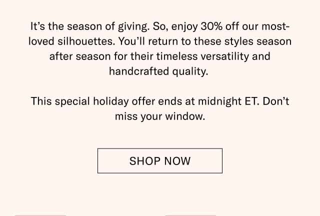 It’s the season of giving. So, enjoy 30% off our most-loved silhouettes. You’ll return to these styles season after season for their timeless versatility and handcrafted quality. This special holiday offer ends at midnight ET. Don’t miss your window. Shop Now