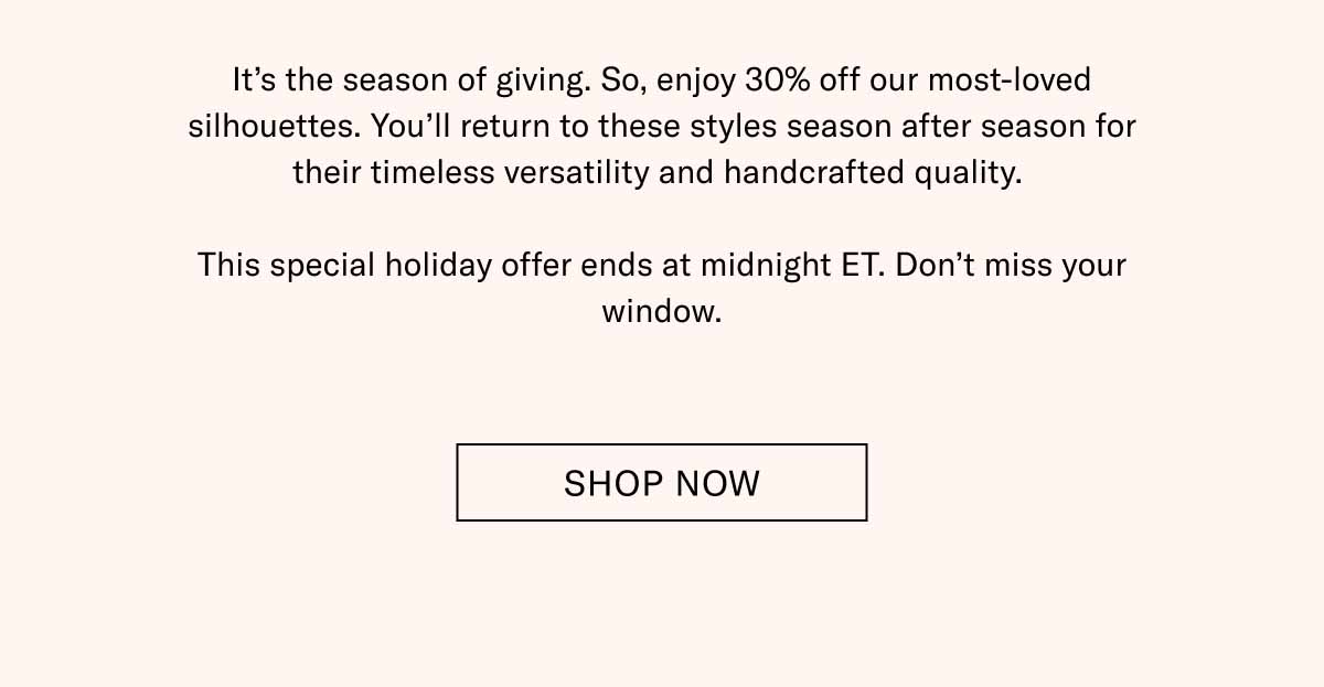It’s the season of giving. So, enjoy 30% off our most-loved silhouettes. You’ll return to these styles season after season for their timeless versatility and handcrafted quality.   This special holiday offer ends at midnight ET. Don’t miss your window. Shop Now