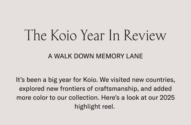 The Koio Year In Review A Walk Down Memory Lane It’s been a big year for Koio. We visited new countries, explored new frontiers of craftsmanship, and added more color to our collection. Here’s a look at our 2025 highlight reel. 