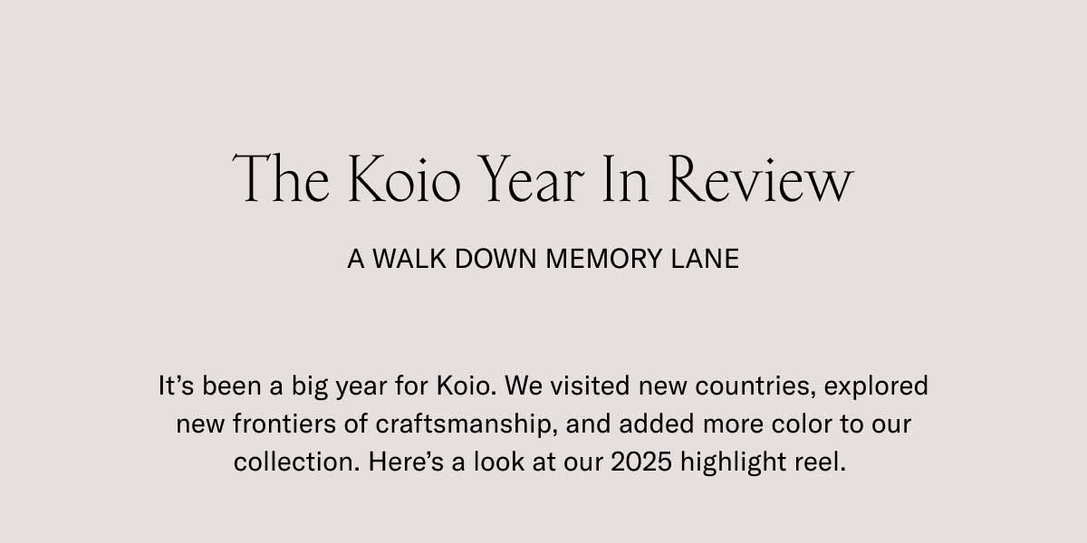 The Koio Year In Review A Walk Down Memory Lane It’s been a big year for Koio. We visited new countries, explored new frontiers of craftsmanship, and added more color to our collection. Here’s a look at our 2025 highlight reel. 