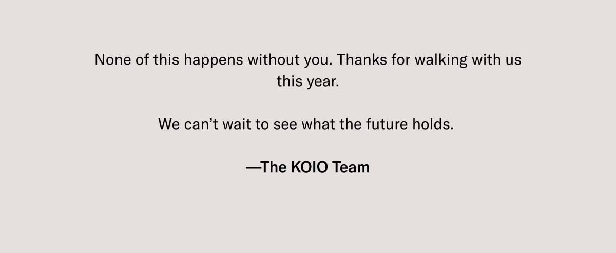 None of this happens without you. Thanks for walking with us this year.  We can’t wait to see what the future holds.   —The KOIO Team