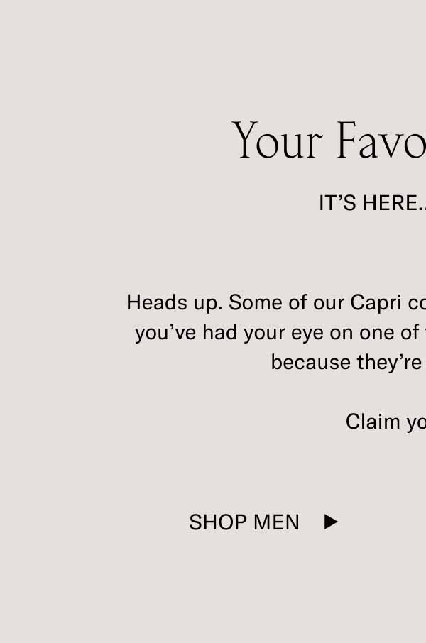 Your Favorite Color It’s Here…For Now Heads up. Some of our Capri colorways are about to sell out. If you’ve had your eye on one of these coveted shades, act fast because they’re all low in stock.  Claim your color. Shop Men