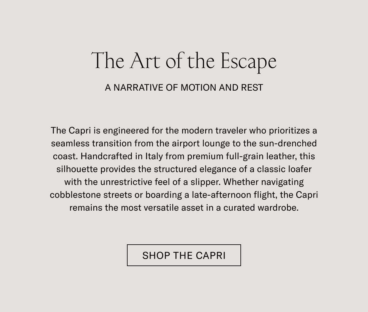 The Art of the Escape A NARRATIVE OF MOTION AND REST  The Capri is engineered for the modern traveler who prioritizes a seamless transition from the airport lounge to the sun-drenched coast. Handcrafted in Italy from premium full-grain leather, this silhouette provides the structured elegance of a classic loafer with the unrestrictive feel of a sneaker. Whether navigating cobblestone streets or boarding a late-afternoon flight, the Capri remains the most versatile asset in a curated wardrobe.  [SHOP THE CAPRI]