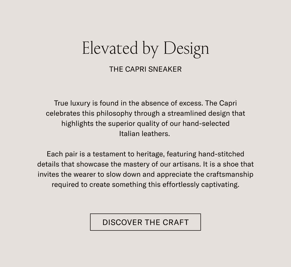 Elevated by Design THE CAPRI SNEAKER  True luxury is found in the absence of excess. The Capri celebrates this philosophy through a streamlined design that highlights the superior quality of our hand-selected Italian leathers.  Each pair is a testament to heritage, featuring hand-stitched details that showcase the mastery of our artisans. It is a shoe that invites the wearer to slow down and appreciate the craftsmanship required to create something this effortlessly captivating.  [DISCOVER THE CRAFT]
