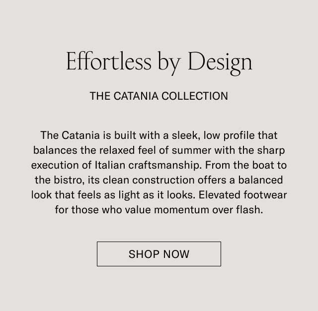 Effortless by Design THE CATANIA COLLECTION The Catania is built with a sleek, low profile that balances the relaxed feel of summer with the sharp execution of Italian craftsmanship. From the boat to the bistro, its clean construction offers a balanced look that feels as light as it looks. Elevated footwear for those who value momentum over flash. [SHOP NOW]