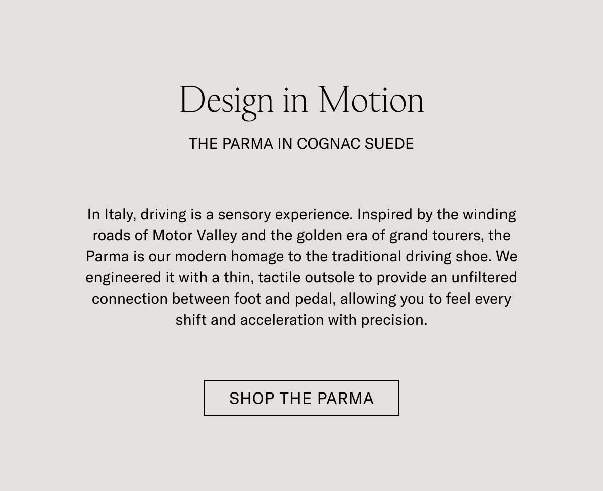 Design in Motion THE PARMA IN COGNAC SUEDE  In Italy, driving is a sensory experience. Inspired by the winding roads of Motor Valley and the golden era of grand tourers, the Parma is our modern homage to the traditional driving shoe. We engineered it with a thin, tactile outsole to provide an unfiltered connection between foot and pedal, allowing you to feel every shift and acceleration with precision.  [SHOP THE PARMA]