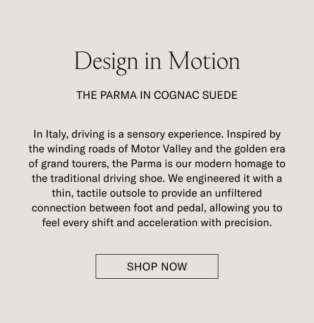 Design in Motion THE PARMA IN COGNAC SUEDE In Italy, driving is a sensory experience. Inspired by the winding roads of Motor Valley and the golden era of grand tourers, the Parma is our modern homage to the traditional driving shoe. We engineered it with a thin, tactile outsole to provide an unfiltered connection between foot and pedal, allowing you to feel every shift and acceleration with precision. [SHOP THE PARMA]