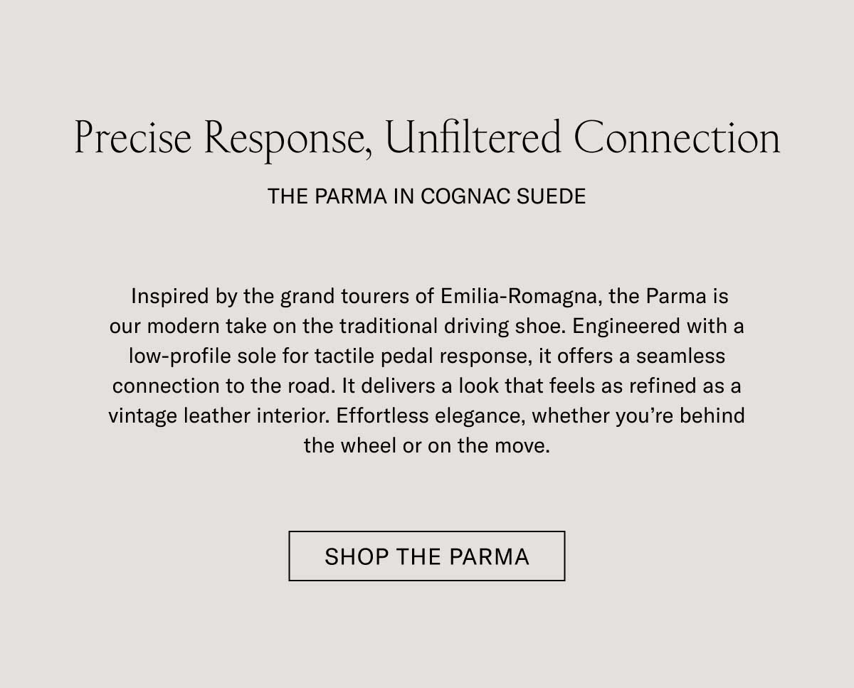 Precise Response, Unfiltered Connection THE PARMA IN COGNAC SUEDE  Our artisans translate legacy into modern form. Whether it is the streamlined Monza or the relaxed Lido, each silhouette serves as a testament to the master craftspeople who brought it to life. Design-forward footwear that honors the past while serving your modern wardrobe.  [SHOP THE PARMA]