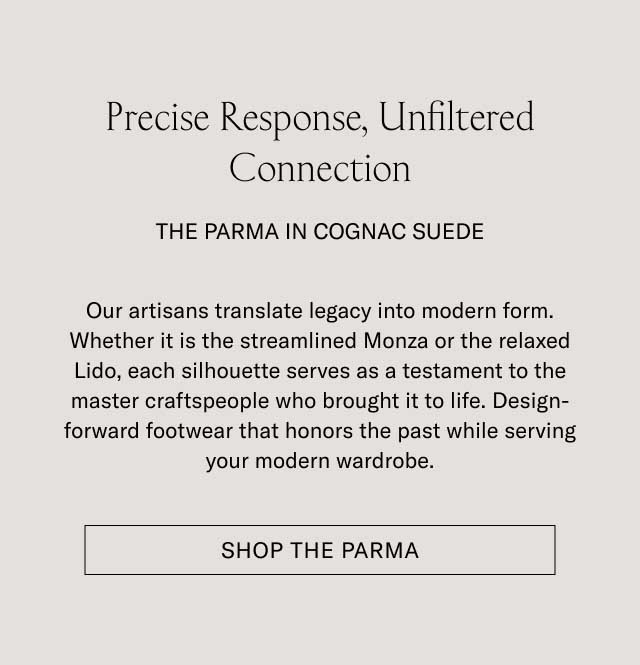 Precise Response, Unfiltered Connection THE PARMA IN COGNAC SUEDE Our artisans translate legacy into modern form. Whether it is the streamlined Monza or the relaxed Lido, each silhouette serves as a testament to the master craftspeople who brought it to life. Design-forward footwear that honors the past while serving your modern wardrobe. [SHOP THE PARMA]