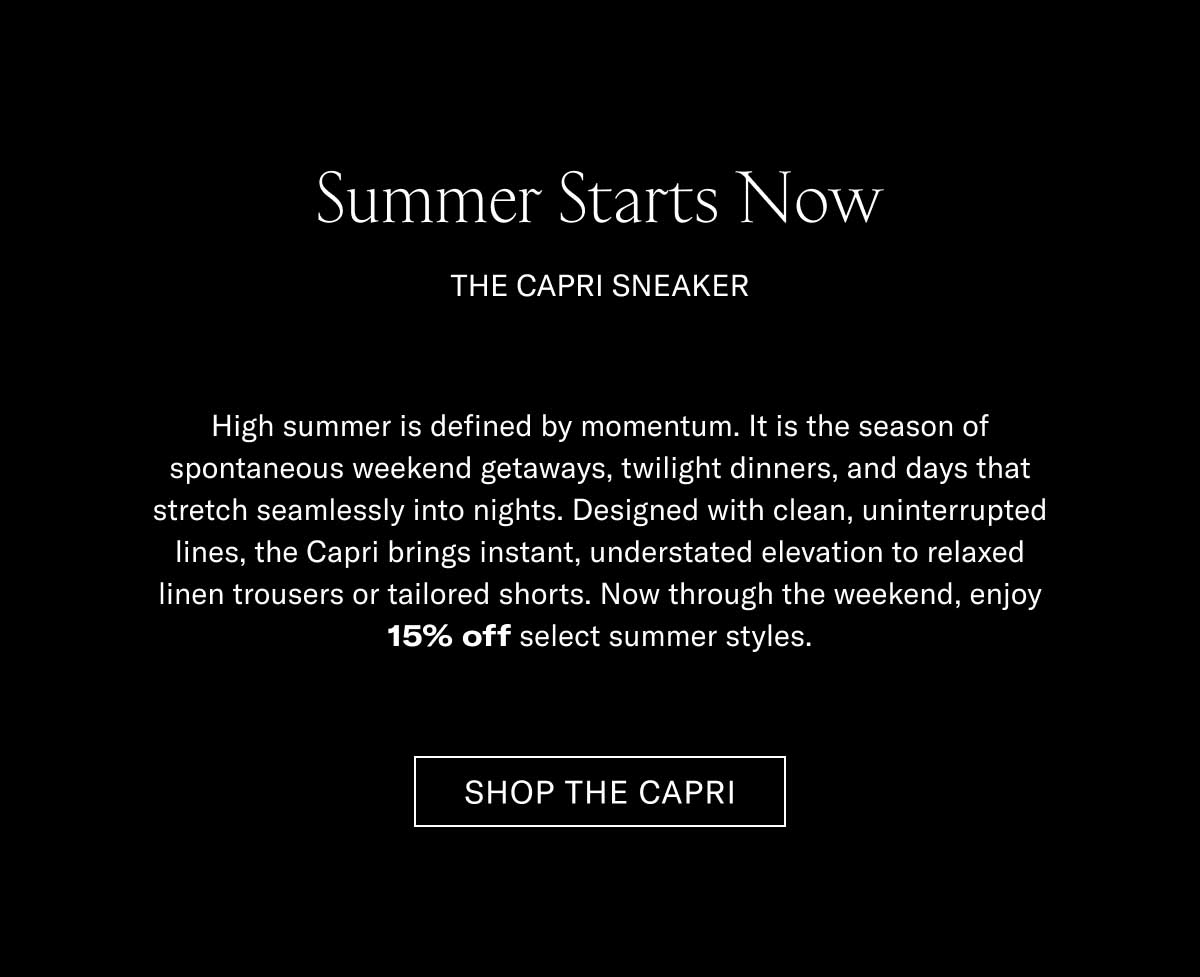 Summer Starts Now THE CAPRI SNEAKER  High summer is defined by momentum. It is the season of spontaneous weekend getaways, twilight dinners, and days that stretch seamlessly into nights. Designed with clean, uninterrupted lines, the Capri brings instant, understated elevation to relaxed linen trousers or tailored shorts. Now through the weekend, enjoy 15% off select summer styles.  [SHOP THE CAPRI]