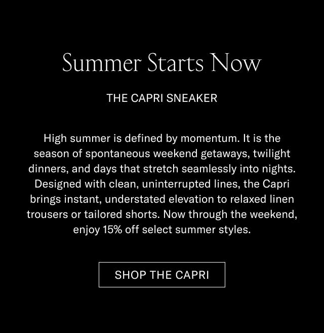 Summer Starts Now THE CAPRI SNEAKER High summer is defined by momentum. It is the season of spontaneous weekend getaways, twilight dinners, and days that stretch seamlessly into nights. Designed with clean, uninterrupted lines, the Capri brings instant, understated elevation to relaxed linen trousers or tailored shorts. Now through the weekend, enjoy 15% off select summer styles. [SHOP THE CAPRI]
