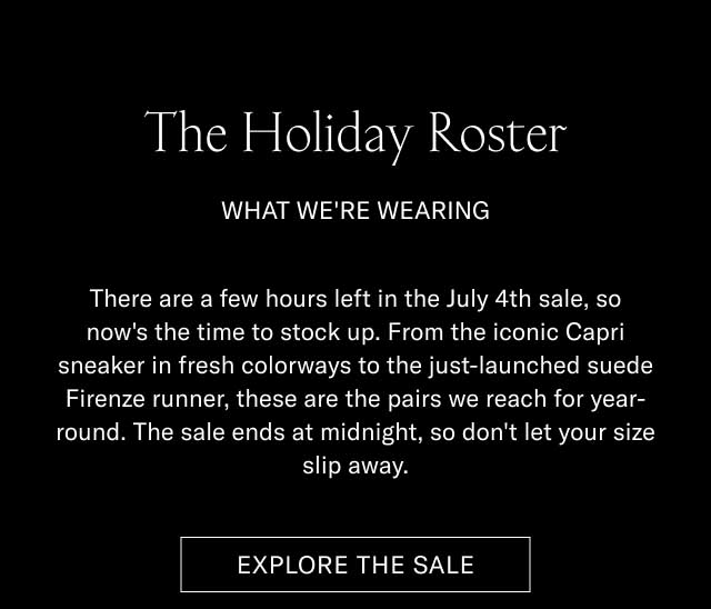 The Holiday Roster WHAT WE'RE WEARING There are a few hours left in the July 4th sale, so now's the time to stock up. From the iconic Capri sneaker in fresh colorways to the just-launched suede Firenze runner, these are the pairs we reach for year-round. The sale ends at midnight, so don't let your size slip away. [EXPLORE THE SALE]