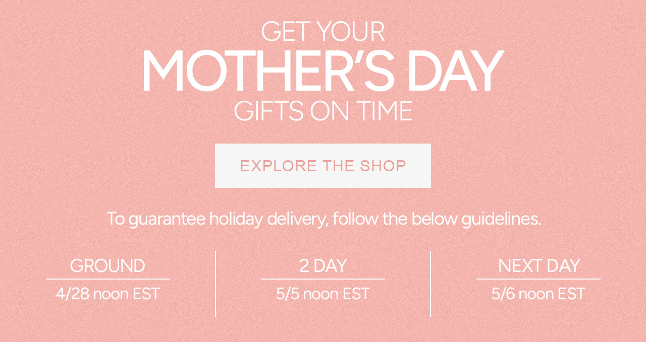 GET YOUR MOTHER'S DAY GIFTS ON TIME. To guarantee holiday delivery, follow these guidelines: Ground: 4/28 Noon EST, 2-day: 5/5 Noon EST, Next Day: 5/6 Noon EST
