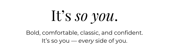 It is so you. Bold, comfortable, classic, and confident. It is so you - every side of you.