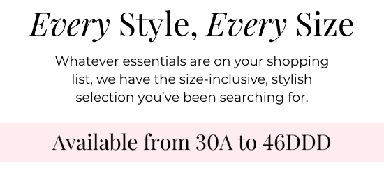 Every Style, Every Size - Whatever essentials are on your shopping list, we have the size-inclusive, stylish selection you’ve been searching for. Available from 30A to 46DDD.
